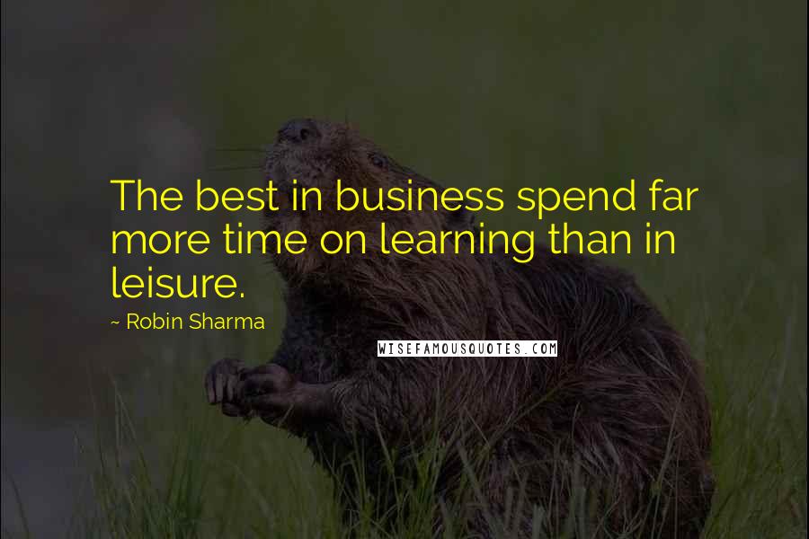 Robin Sharma Quotes: The best in business spend far more time on learning than in leisure.