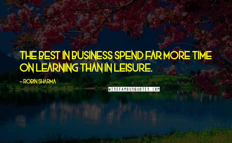 Robin Sharma Quotes: The best in business spend far more time on learning than in leisure.