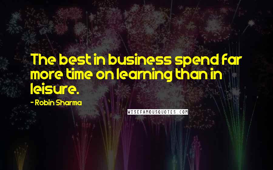 Robin Sharma Quotes: The best in business spend far more time on learning than in leisure.