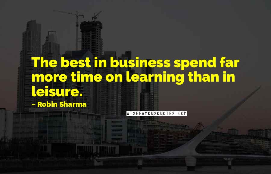 Robin Sharma Quotes: The best in business spend far more time on learning than in leisure.