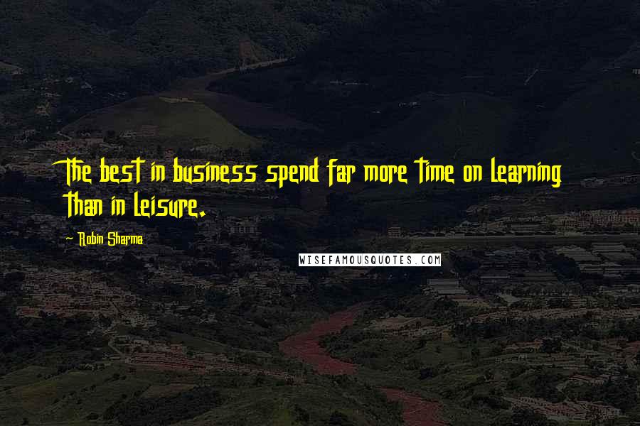 Robin Sharma Quotes: The best in business spend far more time on learning than in leisure.