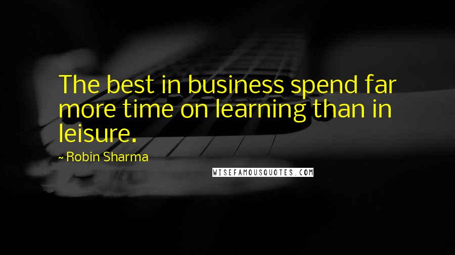 Robin Sharma Quotes: The best in business spend far more time on learning than in leisure.