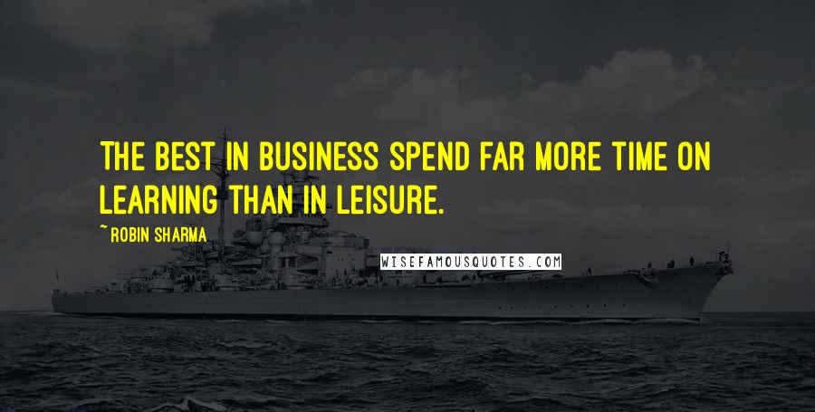 Robin Sharma Quotes: The best in business spend far more time on learning than in leisure.