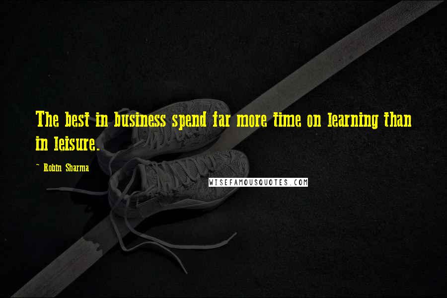 Robin Sharma Quotes: The best in business spend far more time on learning than in leisure.