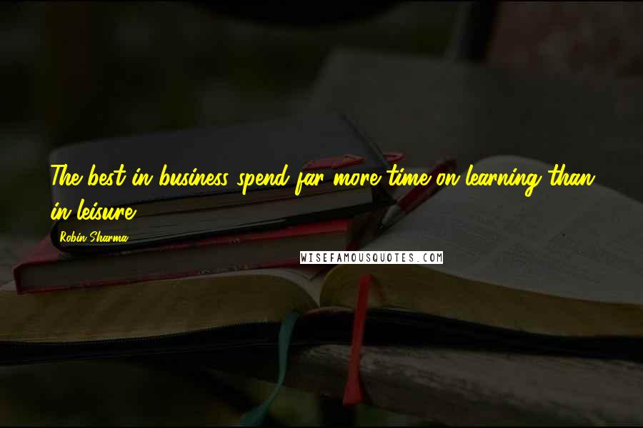 Robin Sharma Quotes: The best in business spend far more time on learning than in leisure.