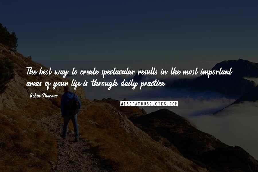 Robin Sharma Quotes: The best way to create spectacular results in the most important areas of your life is through daily practice