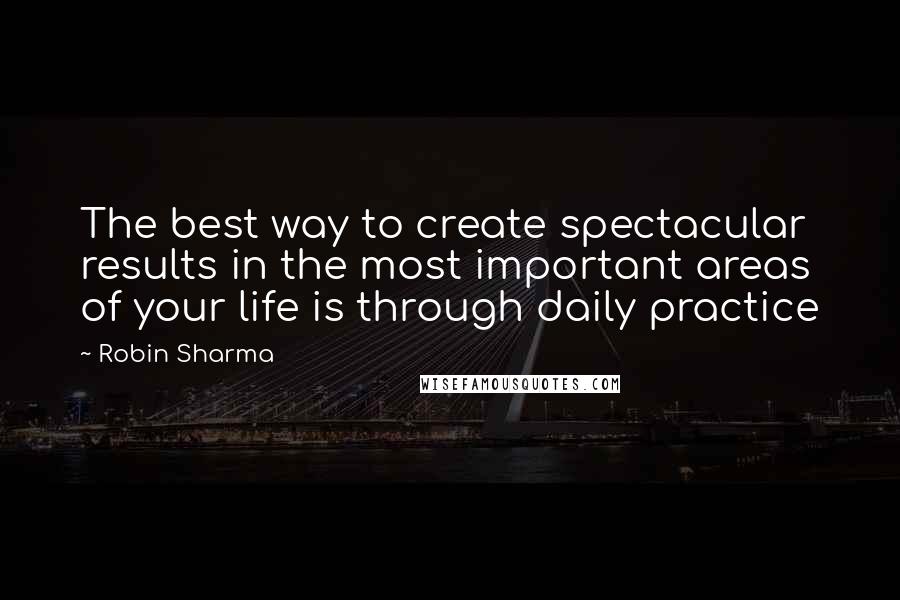 Robin Sharma Quotes: The best way to create spectacular results in the most important areas of your life is through daily practice
