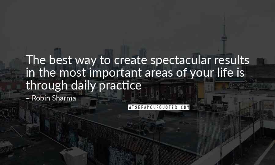 Robin Sharma Quotes: The best way to create spectacular results in the most important areas of your life is through daily practice