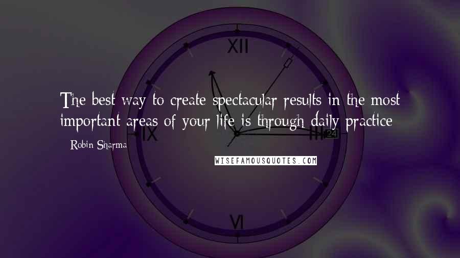 Robin Sharma Quotes: The best way to create spectacular results in the most important areas of your life is through daily practice