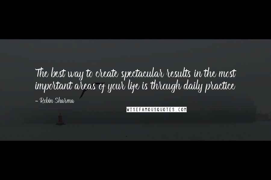 Robin Sharma Quotes: The best way to create spectacular results in the most important areas of your life is through daily practice