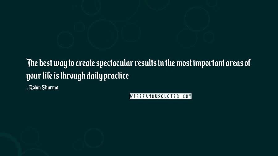 Robin Sharma Quotes: The best way to create spectacular results in the most important areas of your life is through daily practice