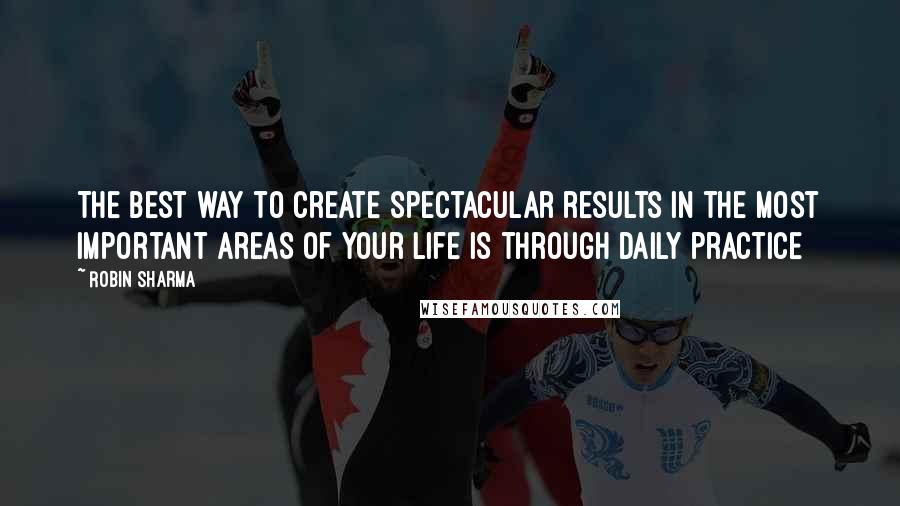 Robin Sharma Quotes: The best way to create spectacular results in the most important areas of your life is through daily practice
