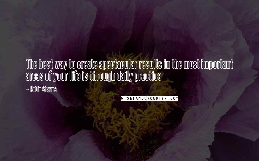 Robin Sharma Quotes: The best way to create spectacular results in the most important areas of your life is through daily practice