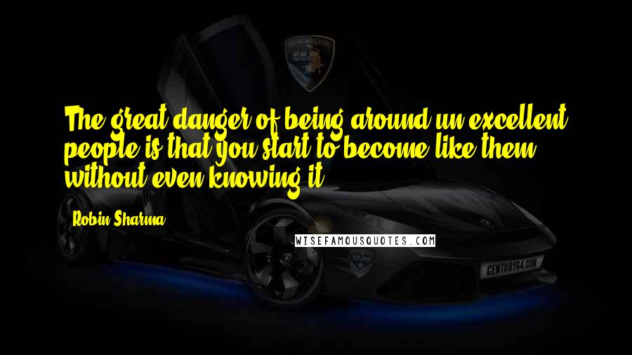 Robin Sharma Quotes: The great danger of being around un-excellent people is that you start to become like them without even knowing it.