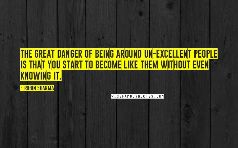 Robin Sharma Quotes: The great danger of being around un-excellent people is that you start to become like them without even knowing it.