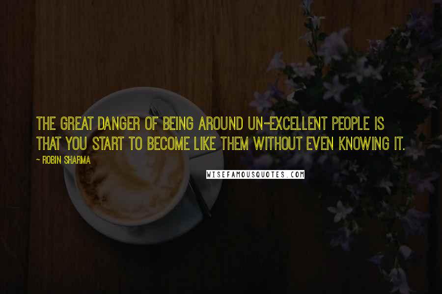 Robin Sharma Quotes: The great danger of being around un-excellent people is that you start to become like them without even knowing it.