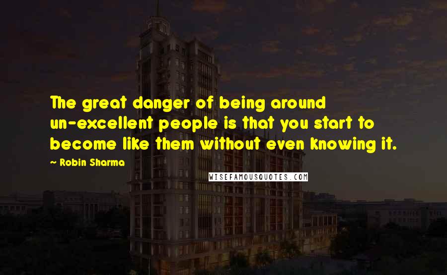 Robin Sharma Quotes: The great danger of being around un-excellent people is that you start to become like them without even knowing it.