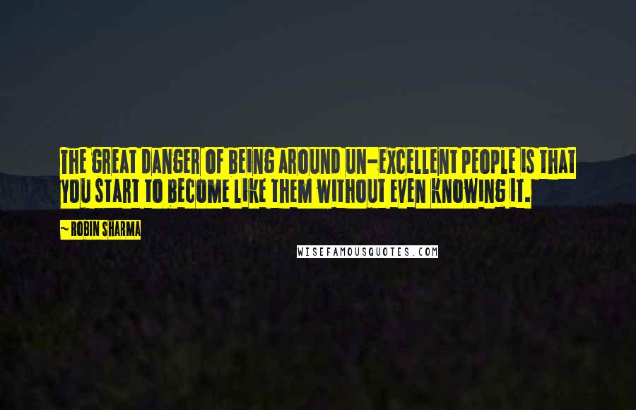 Robin Sharma Quotes: The great danger of being around un-excellent people is that you start to become like them without even knowing it.