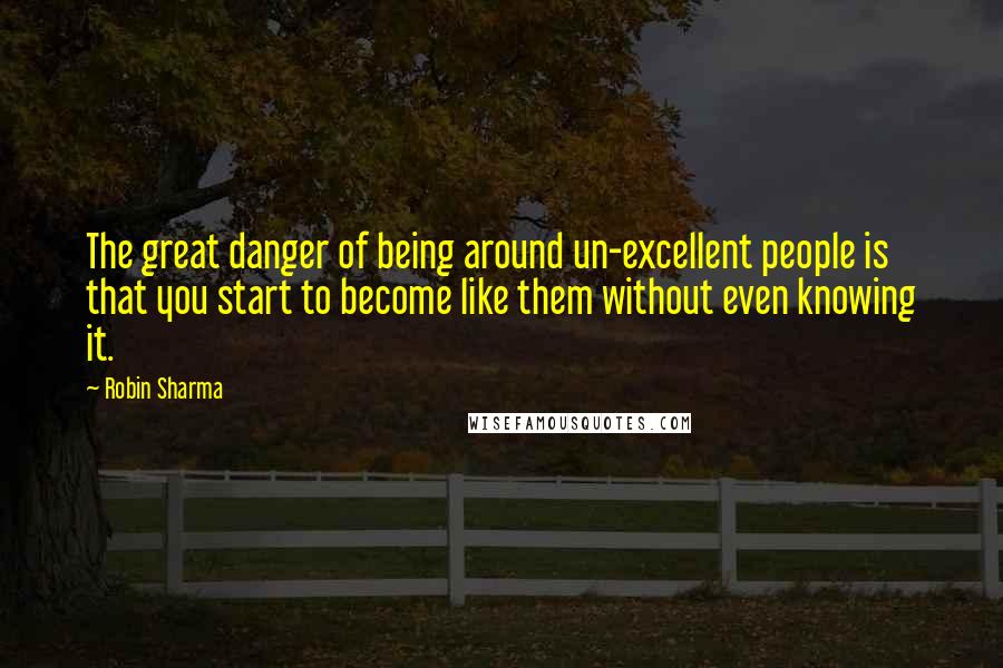 Robin Sharma Quotes: The great danger of being around un-excellent people is that you start to become like them without even knowing it.