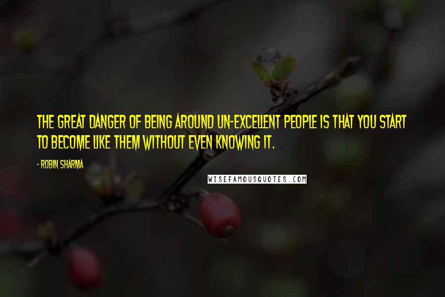 Robin Sharma Quotes: The great danger of being around un-excellent people is that you start to become like them without even knowing it.