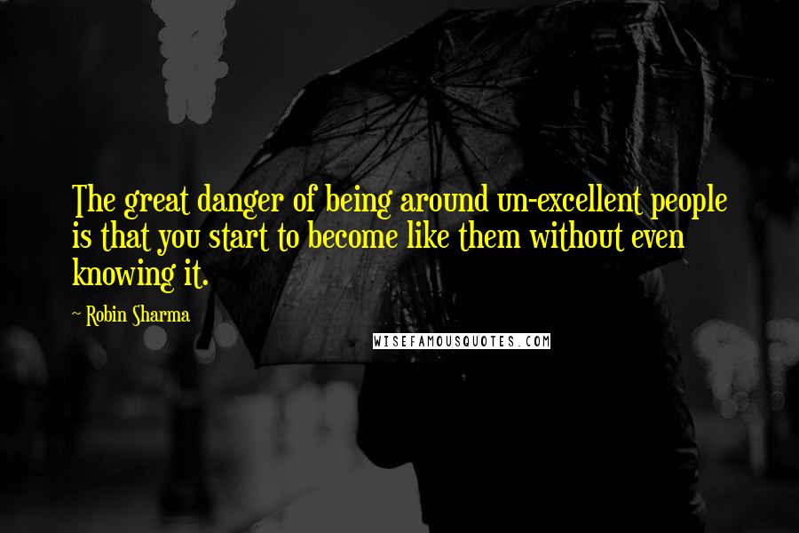 Robin Sharma Quotes: The great danger of being around un-excellent people is that you start to become like them without even knowing it.