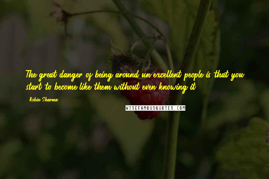 Robin Sharma Quotes: The great danger of being around un-excellent people is that you start to become like them without even knowing it.