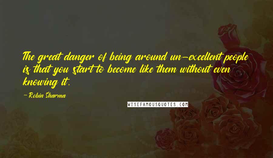 Robin Sharma Quotes: The great danger of being around un-excellent people is that you start to become like them without even knowing it.