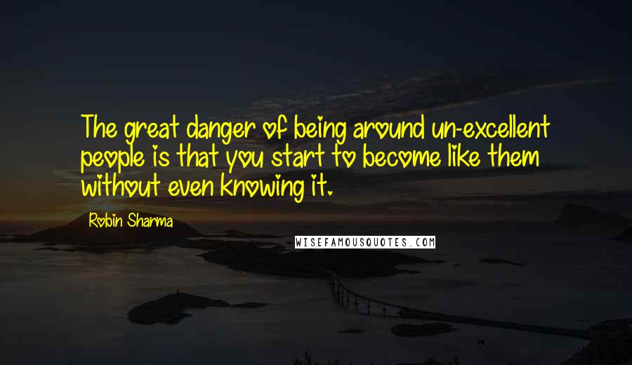 Robin Sharma Quotes: The great danger of being around un-excellent people is that you start to become like them without even knowing it.
