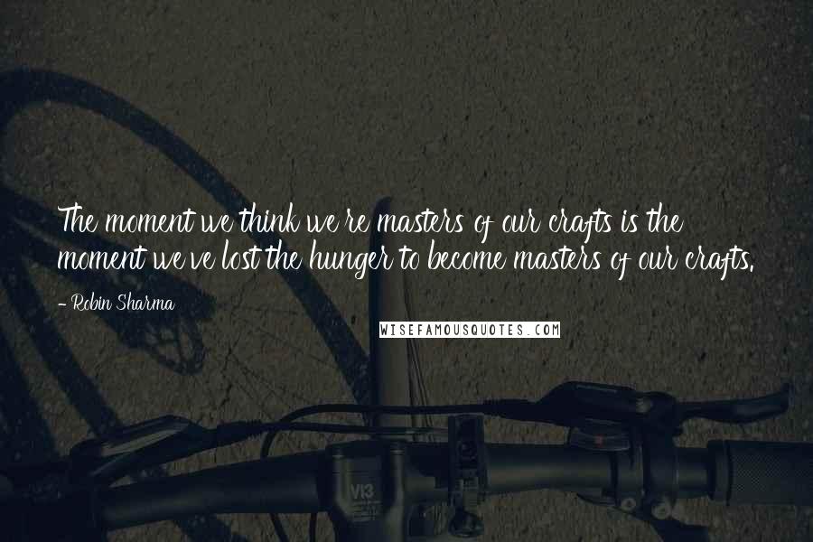 Robin Sharma Quotes: The moment we think we're masters of our crafts is the moment we've lost the hunger to become masters of our crafts.