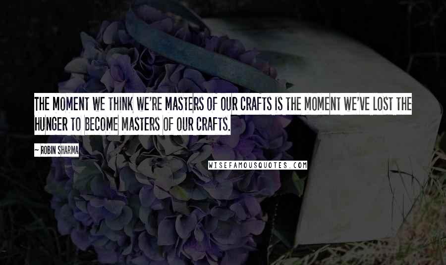 Robin Sharma Quotes: The moment we think we're masters of our crafts is the moment we've lost the hunger to become masters of our crafts.