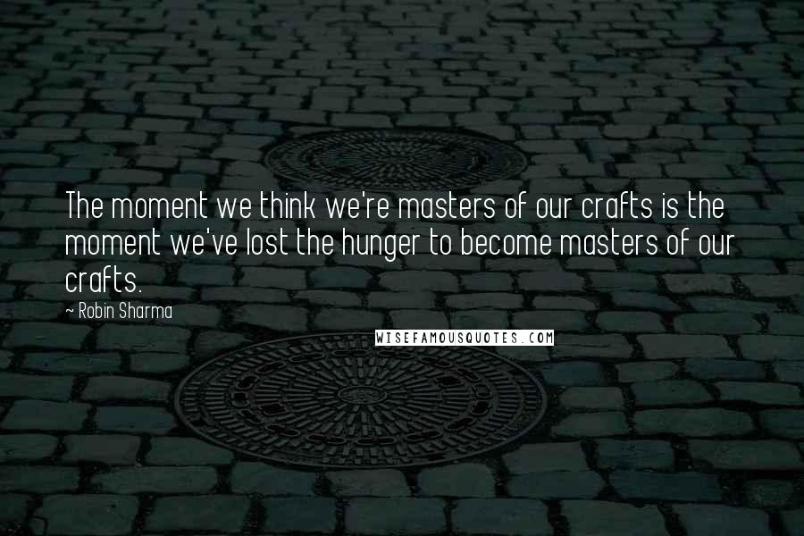 Robin Sharma Quotes: The moment we think we're masters of our crafts is the moment we've lost the hunger to become masters of our crafts.