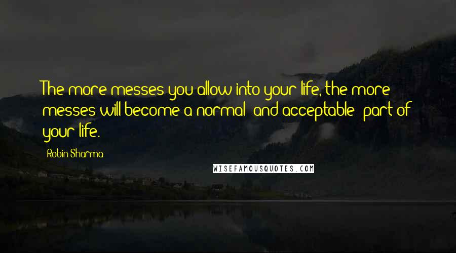 Robin Sharma Quotes: The more messes you allow into your life, the more messes will become a normal (and acceptable) part of your life.