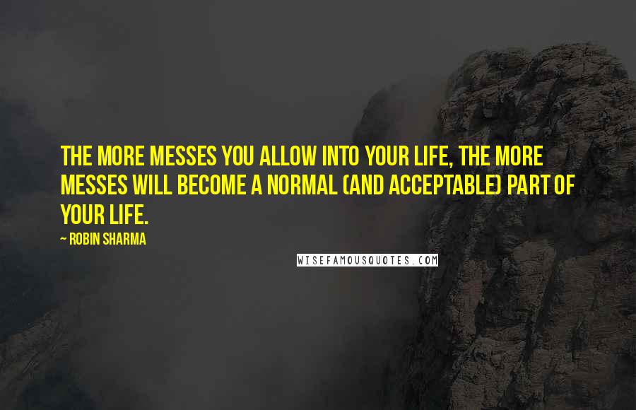 Robin Sharma Quotes: The more messes you allow into your life, the more messes will become a normal (and acceptable) part of your life.