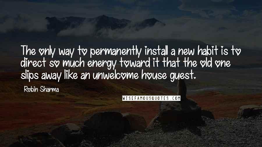 Robin Sharma Quotes: The only way to permanently install a new habit is to direct so much energy toward it that the old one slips away like an unwelcome house guest.