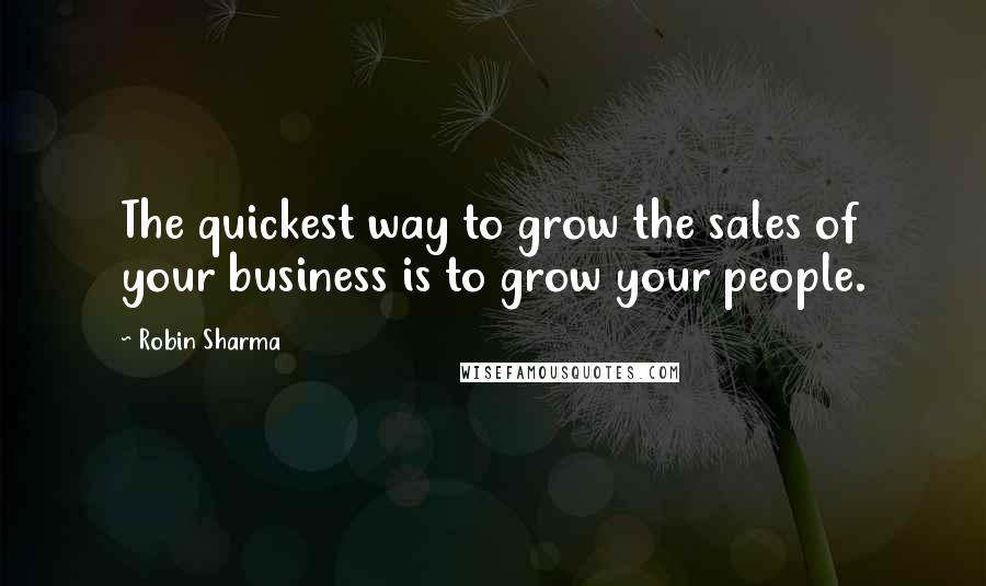 Robin Sharma Quotes: The quickest way to grow the sales of your business is to grow your people.