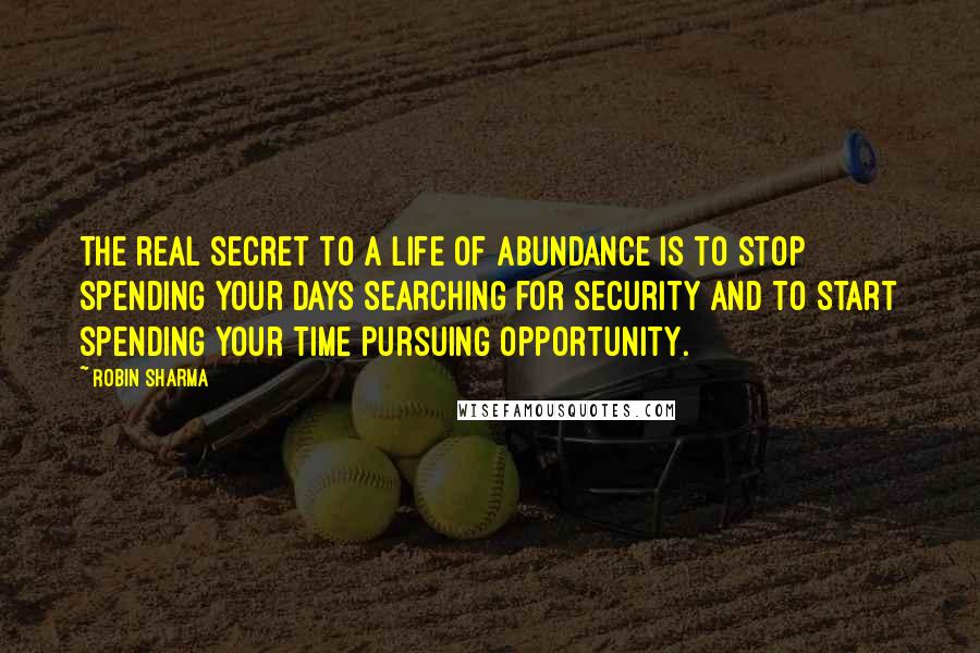 Robin Sharma Quotes: The real secret to a life of abundance is to stop spending your days searching for security and to start spending your time pursuing opportunity.