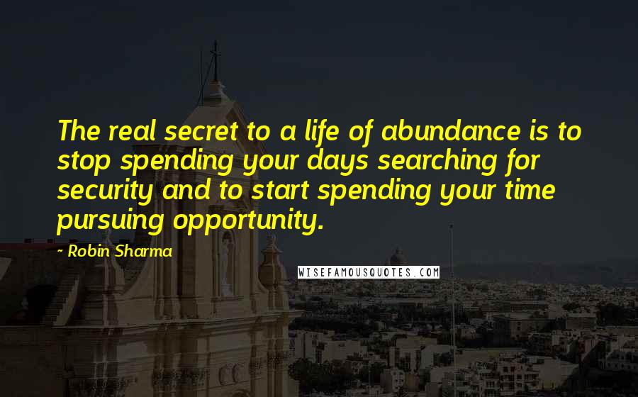 Robin Sharma Quotes: The real secret to a life of abundance is to stop spending your days searching for security and to start spending your time pursuing opportunity.