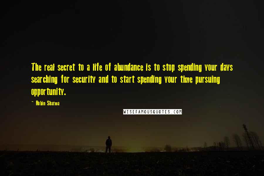 Robin Sharma Quotes: The real secret to a life of abundance is to stop spending your days searching for security and to start spending your time pursuing opportunity.