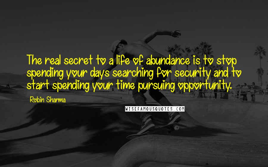 Robin Sharma Quotes: The real secret to a life of abundance is to stop spending your days searching for security and to start spending your time pursuing opportunity.