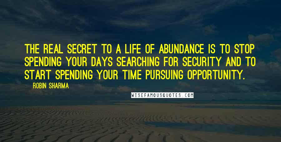 Robin Sharma Quotes: The real secret to a life of abundance is to stop spending your days searching for security and to start spending your time pursuing opportunity.