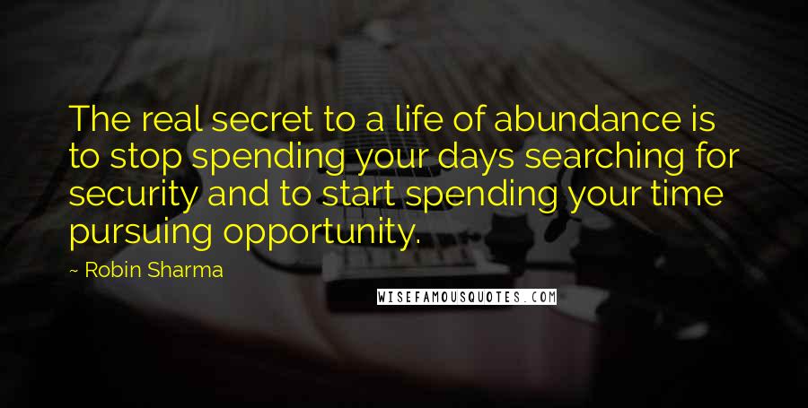Robin Sharma Quotes: The real secret to a life of abundance is to stop spending your days searching for security and to start spending your time pursuing opportunity.