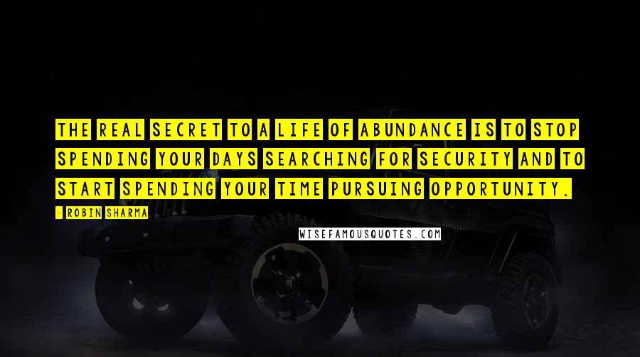 Robin Sharma Quotes: The real secret to a life of abundance is to stop spending your days searching for security and to start spending your time pursuing opportunity.