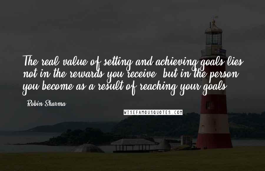 Robin Sharma Quotes: The real value of setting and achieving goals lies not in the rewards you receive, but in the person you become as a result of reaching your goals.