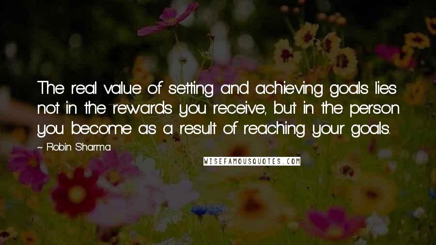 Robin Sharma Quotes: The real value of setting and achieving goals lies not in the rewards you receive, but in the person you become as a result of reaching your goals.