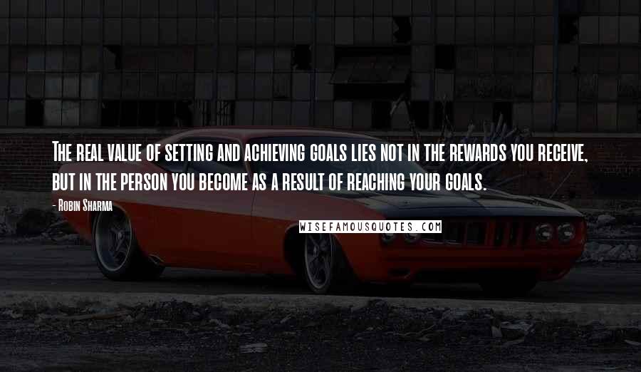 Robin Sharma Quotes: The real value of setting and achieving goals lies not in the rewards you receive, but in the person you become as a result of reaching your goals.