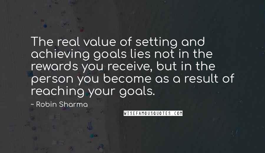 Robin Sharma Quotes: The real value of setting and achieving goals lies not in the rewards you receive, but in the person you become as a result of reaching your goals.