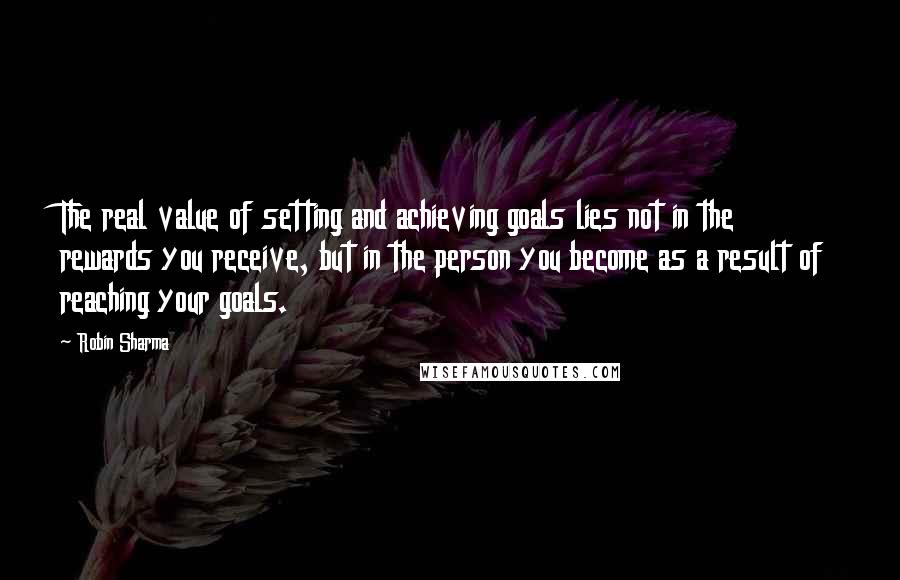 Robin Sharma Quotes: The real value of setting and achieving goals lies not in the rewards you receive, but in the person you become as a result of reaching your goals.