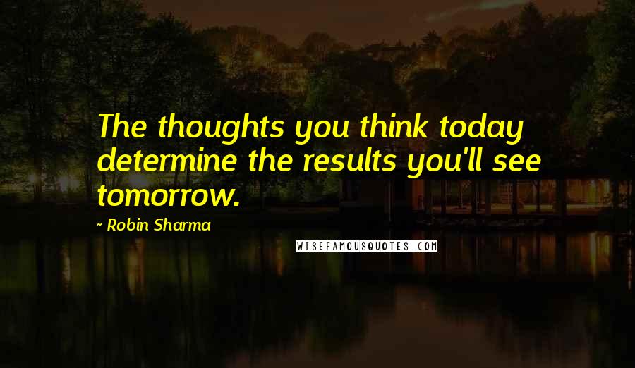 Robin Sharma Quotes: The thoughts you think today determine the results you'll see tomorrow.