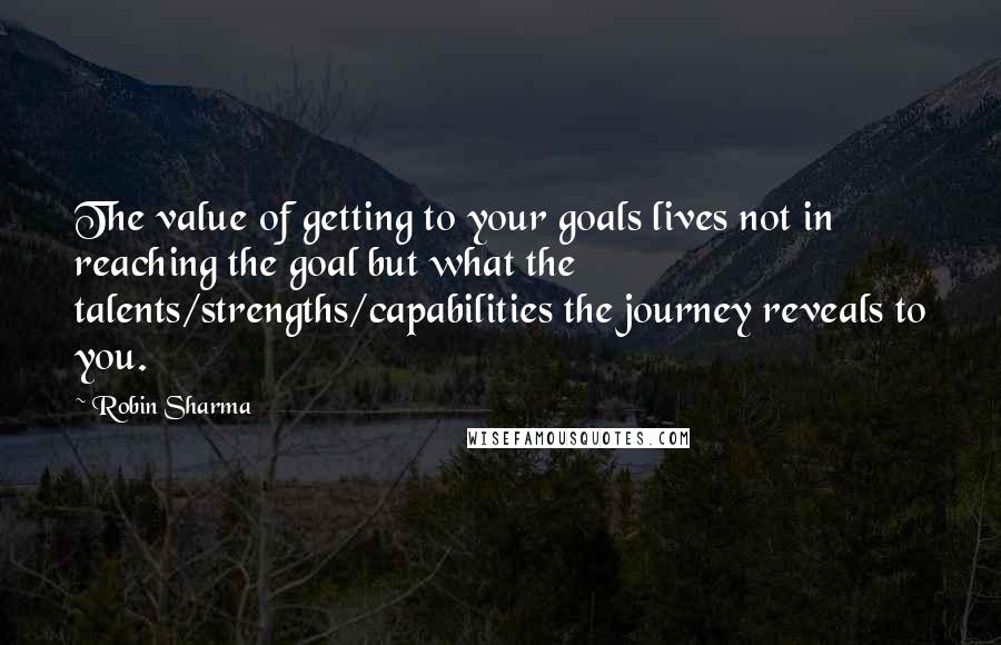 Robin Sharma Quotes: The value of getting to your goals lives not in reaching the goal but what the talents/strengths/capabilities the journey reveals to you.