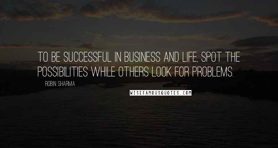 Robin Sharma Quotes: To be successful in business and life, spot the possibilities while others look for problems.